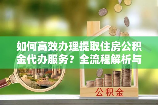 额济纳旗如何高效办理提取住房公积金代办服务？全流程解析与技巧分享