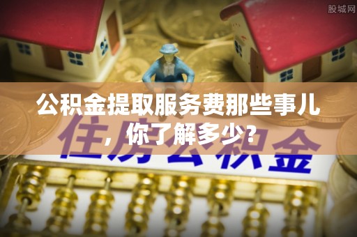 额济纳旗公积金提取服务费那些事儿，你了解多少？