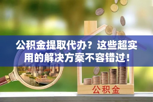 额济纳旗公积金提取代办？这些超实用的解决方案不容错过！