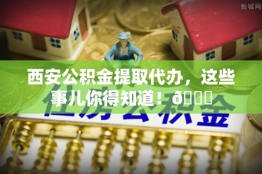 额济纳旗西安公积金提取代办，这些事儿你得知道！😎
